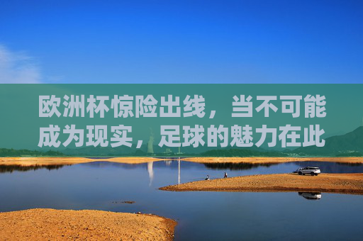 欧洲杯惊险出线,当不可能成为现实,足球的魅力在此刻炸裂!欧洲杯惊险出线,不可能成真,足球魅力炸裂