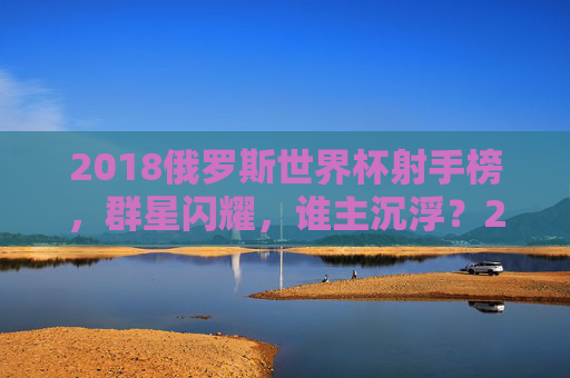 2018俄罗斯世界杯射手榜，群星闪耀，谁主沉浮？2018世界杯射手榜，群星闪耀，谁主沉浮？