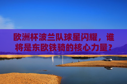 欧洲杯波兰队球星闪耀，谁将是东欧铁骑的核心力量？欧洲杯波兰东欧铁骑，核心力量，球星闪耀谁领衔？