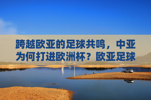 跨越欧亚的足球共鸣,中亚为何打进欧洲杯?欧亚足球共鸣,中亚打进欧洲杯的缘由