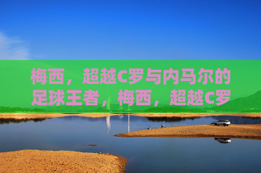 梅西，超越C罗与内马尔的足球王者，梅西，超越C罗与内马尔的足球王者