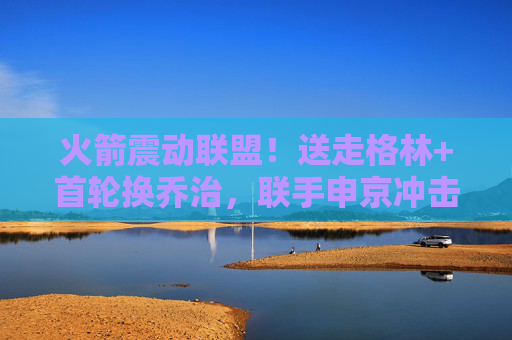 火箭震动联盟！送走格林+首轮换乔治，联手申京冲击季后赛，火箭震动联盟！送走格林换乔治，联手申京冲击季后赛