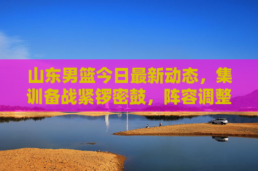 山东男篮今日最新动态,集训备战紧锣密鼓,阵容调整引球迷热议,山东男篮集训备战紧锣密鼓 阵容调整引球迷热议
