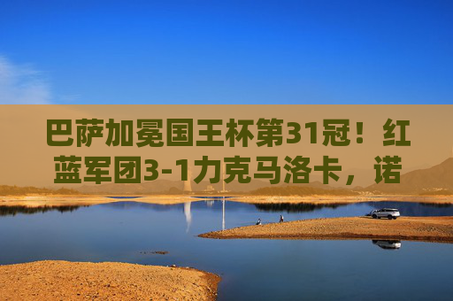 巴萨加冕国王杯第31冠！红蓝军团3-1力克马洛卡，诺坎普见证新王诞生，巴萨3-1力克马洛卡加冕国王杯第31冠 诺坎普见证新王诞生