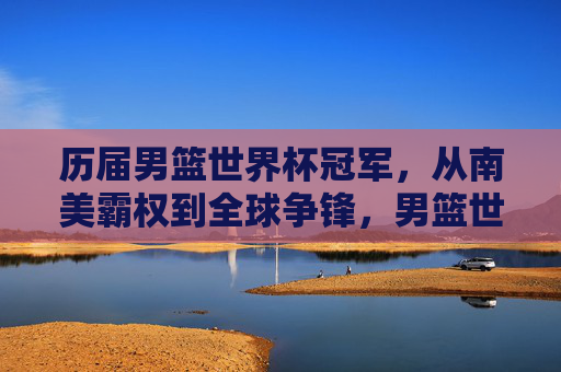 历届男篮世界杯冠军,从南美霸权到全球争锋,男篮世界杯冠军,从南美霸权到全球争锋