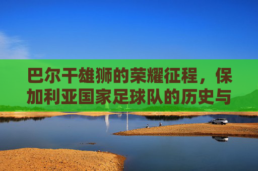 巴尔干雄狮的荣耀征程,保加利亚国家足球队的历史与传承,巴尔干雄狮的荣耀征程,保加利亚足球的历史传承