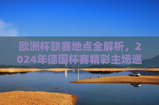 欧洲杯联赛地点全解析，2024年德国杯赛精彩主场巡礼，2024德国欧洲杯地点全解析，精彩主场巡礼
