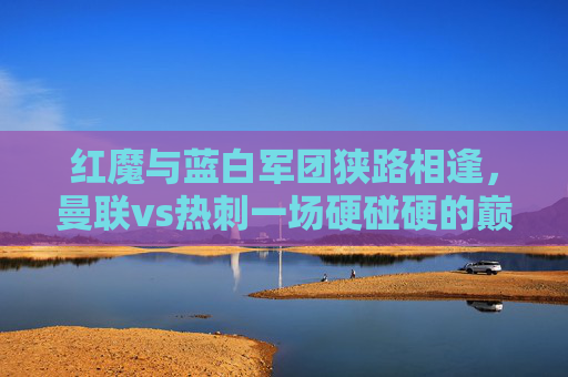红魔与蓝白军团狭路相逢，曼联vs热刺一场硬碰硬的巅峰对决，红魔与蓝白军团巅峰对决，曼联vs热刺硬碰硬