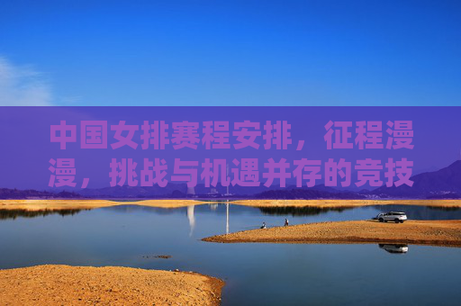 中国女排赛程安排,征程漫漫,挑战与机遇并存的竞技图谱,中国女排赛程,征程漫漫,挑战与机遇并存的竞技图谱