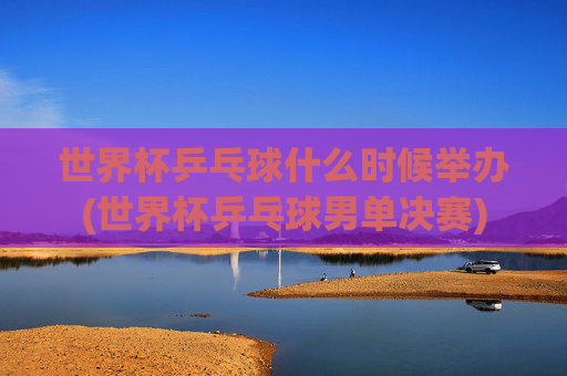 世界杯乒乓球什么时候举办(世界杯乒乓球男单决赛)