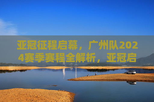 亚冠征程启幕,广州队2024赛季赛程全解析,亚冠启幕,广州队2024赛季赛程全解析
