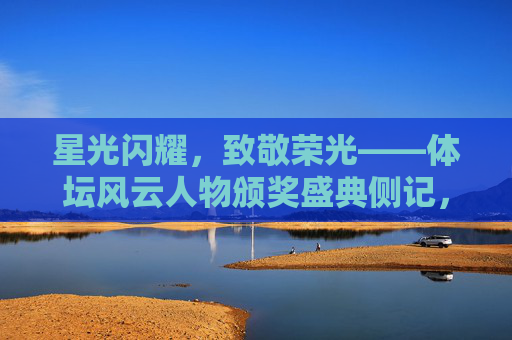 星光闪耀,致敬荣光——体坛风云人物颁奖盛典侧记,星光闪耀致敬荣光,体坛风云人物颁奖盛典