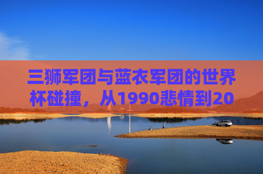 三狮军团与蓝衣军团的世界杯碰撞，从1990悲情到2022逆转，三狮军团与蓝衣军团，1990悲情到2022逆转