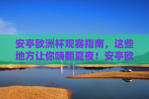 安亭欧洲杯观赛指南，这些地方让你嗨翻夏夜！安亭欧洲杯观赛指南，嗨翻夏夜