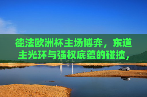 德法欧洲杯主场博弈,东道主光环与强权底蕴的碰撞,德法欧洲杯,东道主光环与强权底蕴的巅峰对决