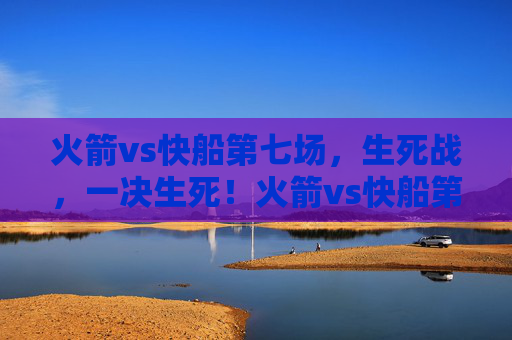 火箭vs快船第七场，生死战，一决生死！火箭vs快船第七场生死战，一决生死！