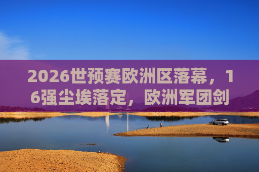 2026世预赛欧洲区落幕,16强尘埃落定,欧洲军团剑指北美战场,2026世预赛欧洲区落幕,16强尘埃落定,欧洲军团剑指北美战场
