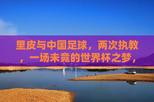 里皮与中国足球，两次执教，一场未竟的世界杯之梦，里皮与中国足球，两次执教，一场未竟的世界杯之梦