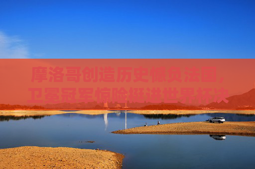 摩洛哥创造历史憾负法国，卫冕冠军惊险挺进世界杯决赛，摩洛哥创造历史憾负 法国卫冕冠军惊险挺进决赛