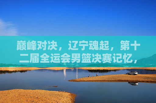 巅峰对决，辽宁魂起，第十二届全运会男篮决赛记忆，巅峰对决辽宁魂起，第十二届全运会男篮决赛记忆