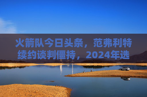 火箭队今日头条,范弗利特续约谈判僵持,2024年选秀权成交易焦点,火箭队范弗利特续约谈判僵持,2024年选秀权成交易焦点