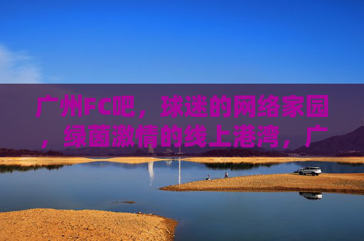 广州FC吧，球迷的网络家园，绿茵激情的线上港湾，广州FC吧，球迷绿茵激情的线上港湾