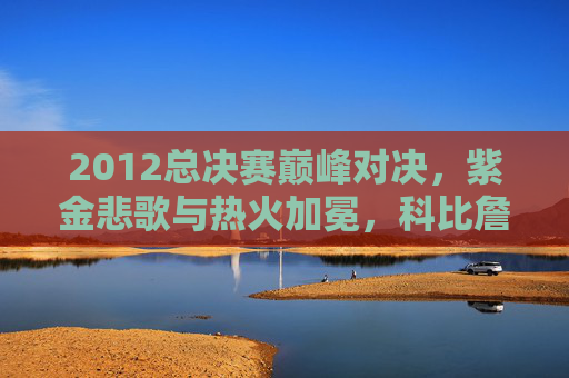 2012总决赛巅峰对决,紫金悲歌与热火加冕,科比詹姆斯的终极碰撞