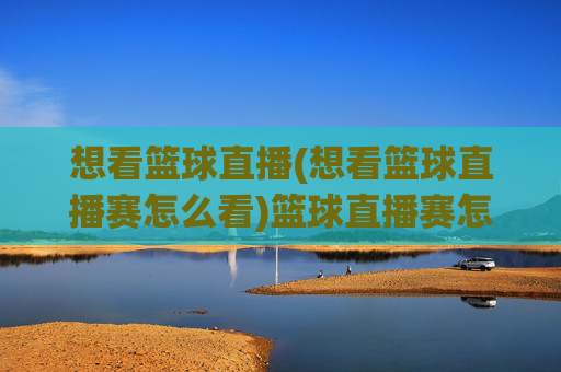 想看篮球直播(想看篮球直播赛怎么看)篮球直播赛怎么看？观看方法详解