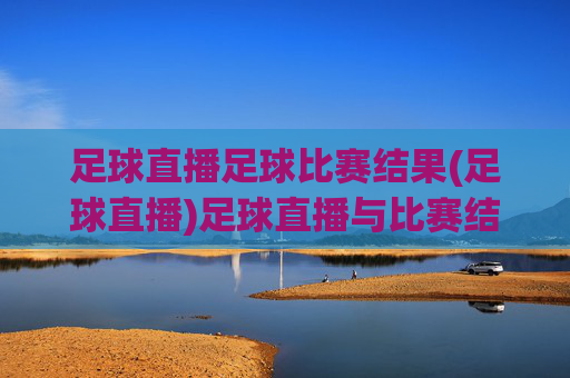 足球直播足球比赛结果(足球直播)足球直播与比赛结果