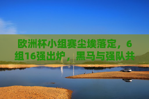 欧洲杯小组赛尘埃落定，6组16强出炉，黑马与强队共舞，欧洲杯16强出炉，小组赛收官，黑马强队共舞