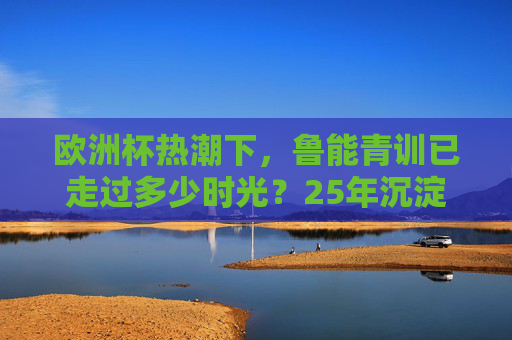 欧洲杯热潮下,鲁能青训已走过多少时光?25年沉淀为中国足球写下青训样本,欧洲杯热潮下,鲁能青训25年沉淀铸就中国足球青训样本