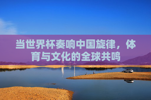 当世界杯奏响中国旋律,体育与文化的全球共鸣