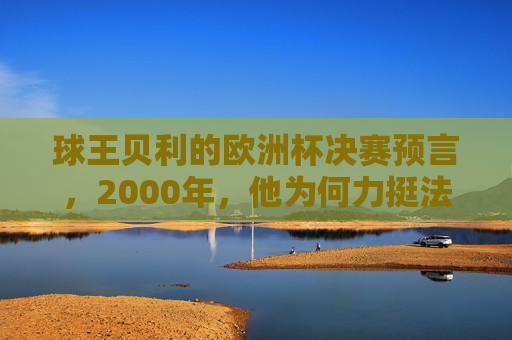 球王贝利的欧洲杯决赛预言，2000年，他为何力挺法国队？球王贝利2000年欧洲杯决赛预言，力挺法国队