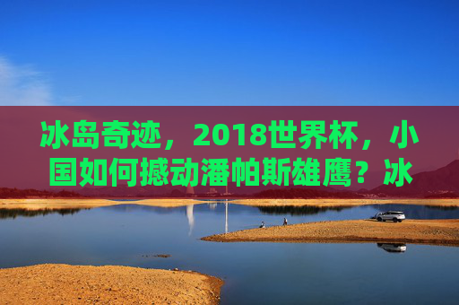 冰岛奇迹，2018世界杯，小国如何撼动潘帕斯雄鹰？冰岛奇迹，2018世界杯小国撼动潘帕斯雄鹰
