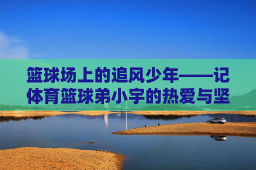 篮球场上的追风少年——记体育篮球弟小宇的热爱与坚守，追风少年小宇，篮球场上的热爱与坚守