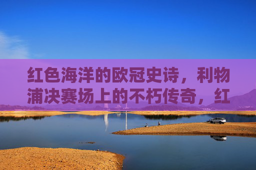红色海洋的欧冠史诗,利物浦决赛场上的不朽传奇,红色海洋的欧冠决赛不朽传奇
