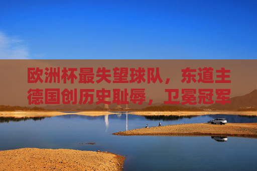 欧洲杯最失望球队，东道主德国创历史耻辱，卫冕冠军速朽成谜，欧洲杯最失望，东道主德国创历史耻辱，卫冕冠军速朽成谜