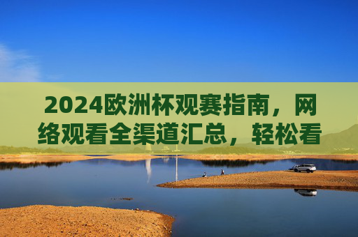 2024欧洲杯观赛指南，网络观看全渠道汇总，轻松看球不迷路！2024欧洲杯观赛指南，网络观看全渠道汇总，轻松看球不迷路