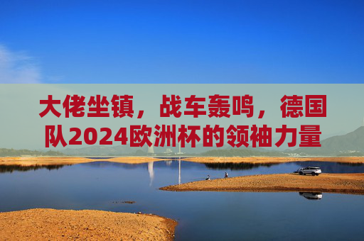 大佬坐镇,战车轰鸣,德国队2024欧洲杯的领袖力量,大佬坐镇战车轰鸣,德国队2024欧洲杯领袖力量