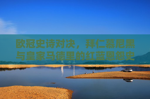 欧冠史诗对决,拜仁慕尼黑与皇家马德里的红蓝恩怨史,欧冠史诗对决,拜仁与皇马的红蓝恩怨史