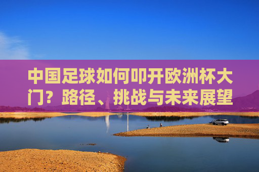 中国足球如何叩开欧洲杯大门？路径、挑战与未来展望，中国足球叩开欧洲杯大门，路径、挑战与未来展望
