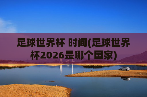 足球世界杯 时间(足球世界杯2026是哪个国家)