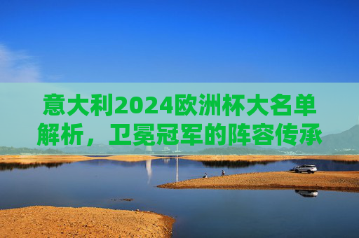 意大利2024欧洲杯大名单解析，卫冕冠军的阵容传承与革新，意大利2024欧洲杯大名单，卫冕冠军的传承与革新