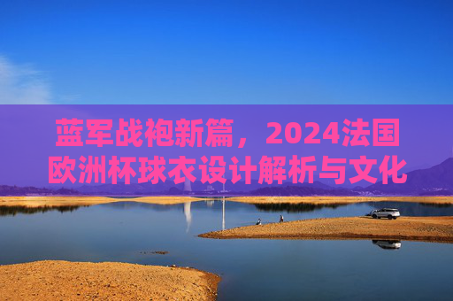 蓝军战袍新篇,2024法国欧洲杯球衣设计解析与文化传承