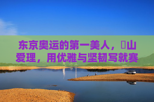 东京奥运的第一美人，畠山爱理，用优雅与坚韧写就赛场诗篇，东京奥运第一美人畠山爱理，优雅坚韧写就赛场诗篇