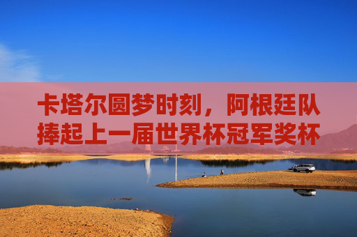 卡塔尔圆梦时刻，阿根廷队捧起上一届世界杯冠军奖杯，卡塔尔圆梦，阿根廷捧起世界杯冠军奖杯