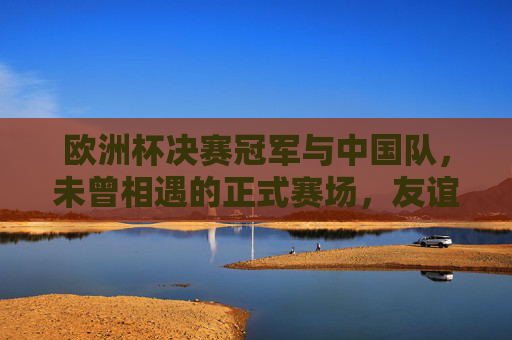 欧洲杯决赛冠军与中国队，未曾相遇的正式赛场，友谊赛中的强者对话，欧洲杯冠军与中国队，正式赛场未相遇，友谊赛强者对话