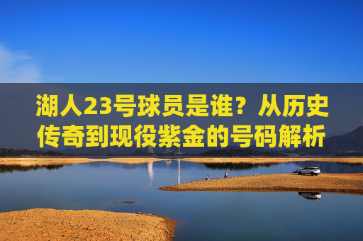 湖人23号球员是谁？从历史传奇到现役紫金的号码解析，湖人23号球员，历史传奇到现役紫金全解析