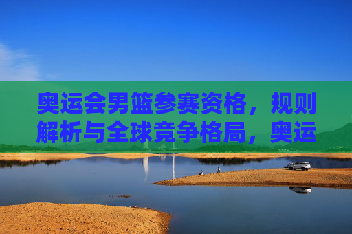 奥运会男篮参赛资格,规则解析与全球竞争格局,奥运会男篮参赛资格,规则解析与全球竞争格局