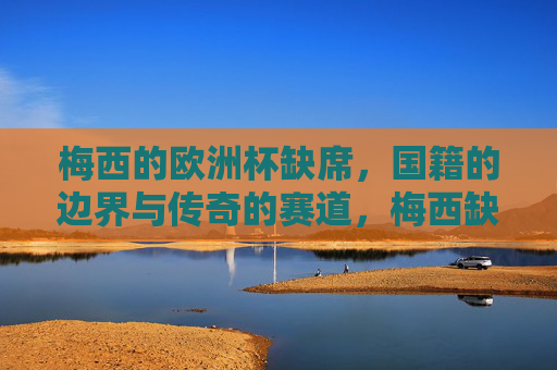 梅西的欧洲杯缺席,国籍的边界与传奇的赛道,梅西缺席欧洲杯,国籍边界与传奇赛道